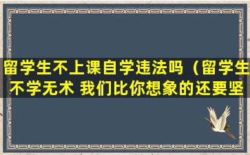 留学生不上课自学违法吗（留学生不学无术 我们比你想象的还要坚强!）